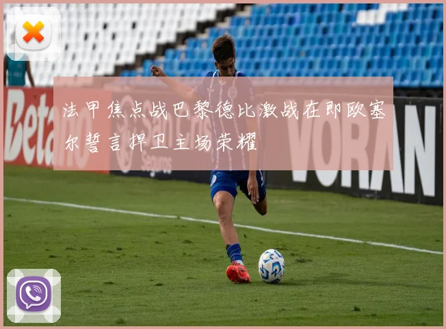 法甲焦点战巴黎德比激战在即欧塞尔誓言捍卫主场荣耀