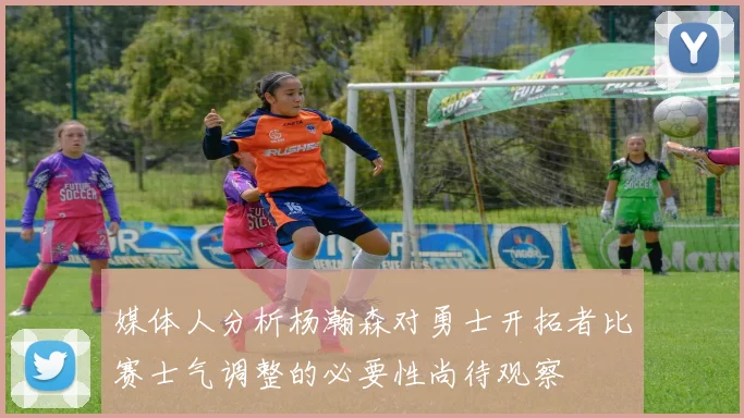 媒体人分析杨瀚森对勇士开拓者比赛士气调整的必要性尚待观察