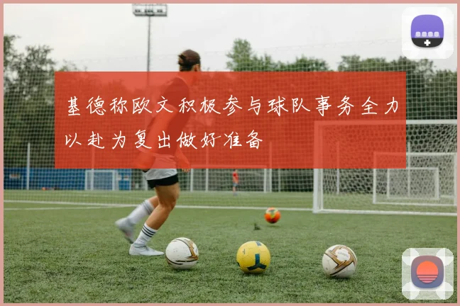 基德称欧文积极参与球队事务全力以赴为复出做好准备