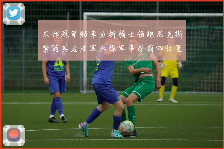 东部冠军赔率分析骑士领跑尼克斯紧随其后活塞和绿军争夺前四位置