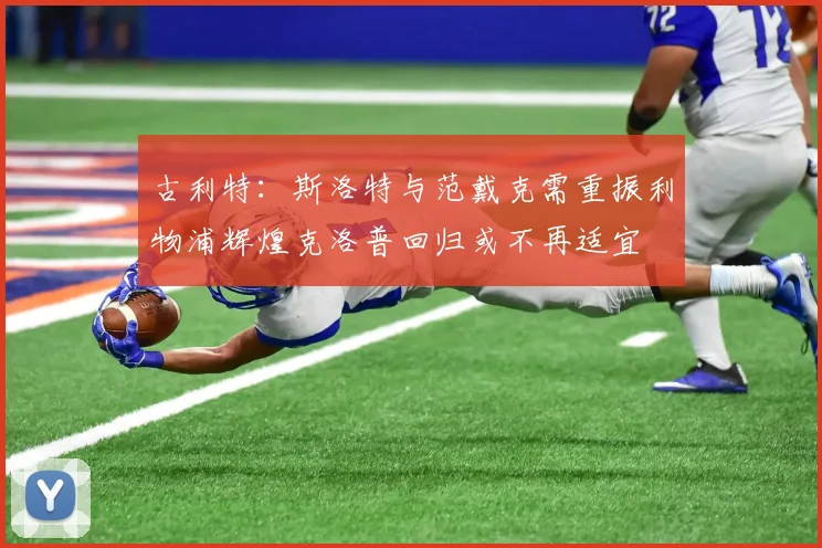 古利特：斯洛特与范戴克需重振利物浦辉煌克洛普回归或不再适宜