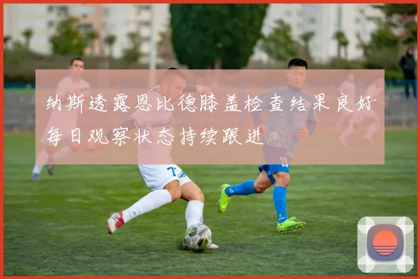 纳斯透露恩比德膝盖检查结果良好每日观察状态持续跟进