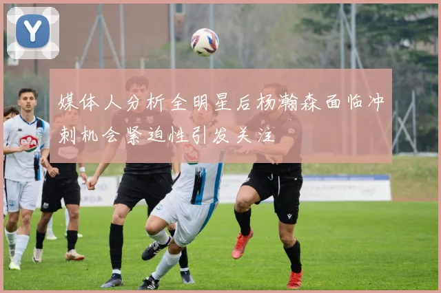 媒体人分析全明星后杨瀚森面临冲刺机会紧迫性引发关注