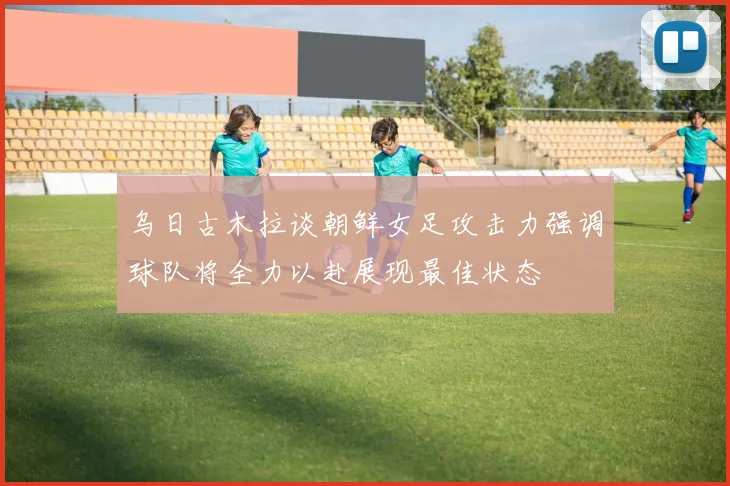 乌日古木拉谈朝鲜女足攻击力强调球队将全力以赴展现最佳状态
