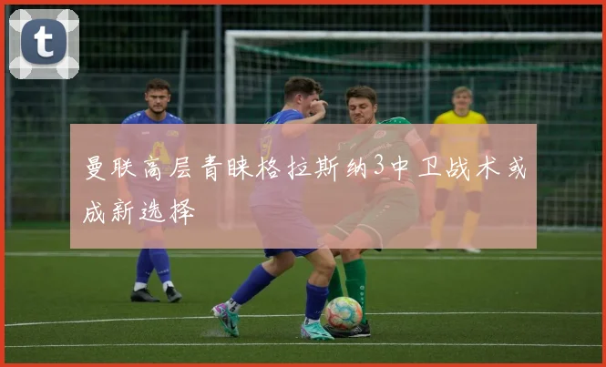 曼联高层青睐格拉斯纳3中卫战术或成新选择
