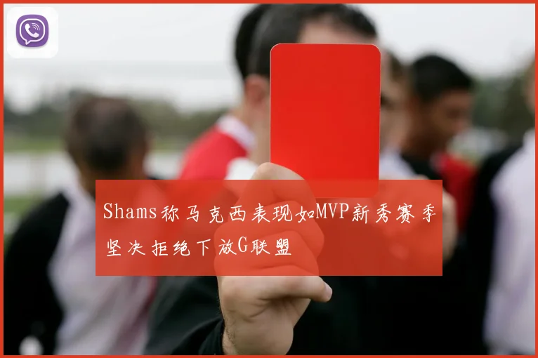 Shams称马克西表现如MVP新秀赛季坚决拒绝下放G联盟