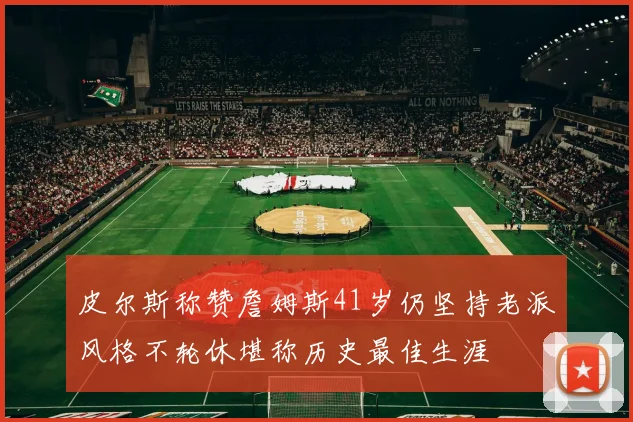 皮尔斯称赞詹姆斯41岁仍坚持老派风格不轮休堪称历史最佳生涯