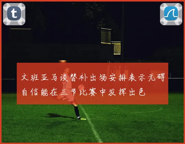 文班亚马谈替补出场安排表示无碍自信能在三节比赛中发挥出色