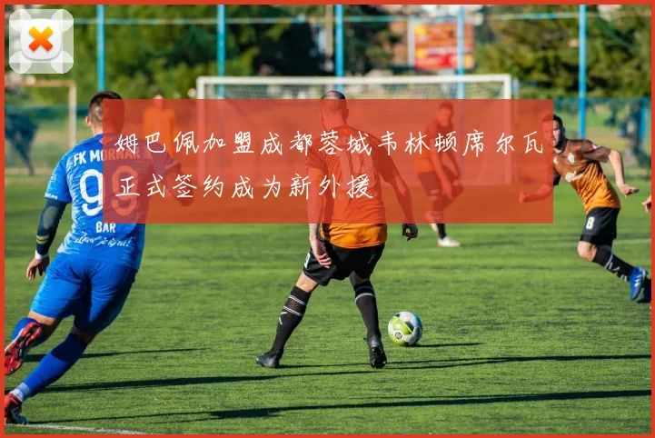 姆巴佩加盟成都蓉城韦林顿席尔瓦正式签约成为新外援