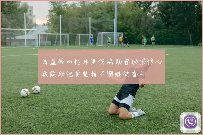 马盖蒂回忆库里伤病期曾动摇信心我鼓励他要坚持不懈继续奋斗