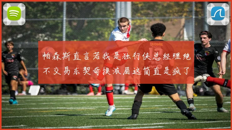 帕森斯直言若我是独行侠总经理绝不交易东契奇换浓眉这简直是疯了