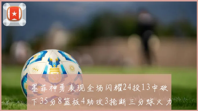 墨菲神勇表现全场闪耀24投13中砍下35分8篮板4助攻3抢断三分球火力全开