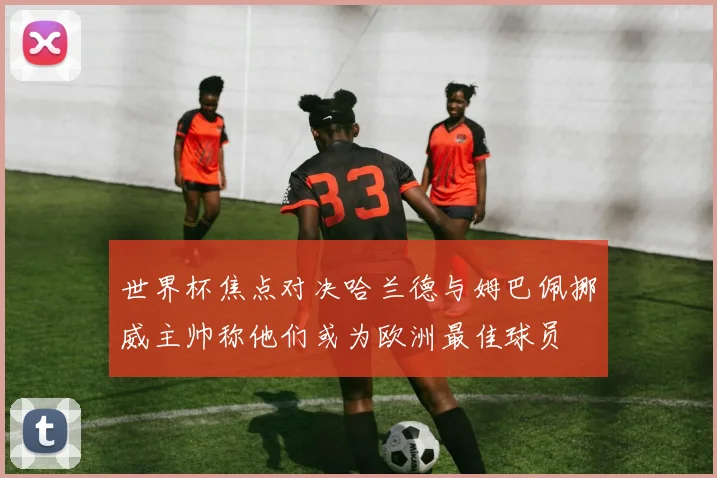 世界杯焦点对决哈兰德与姆巴佩挪威主帅称他们或为欧洲最佳球员