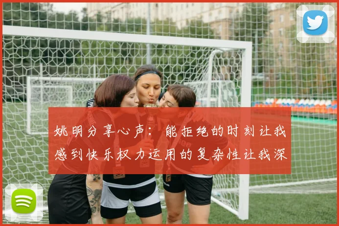 姚明分享心声：能拒绝的时刻让我感到快乐权力运用的复杂性让我深感不足