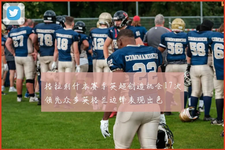 格拉利什本赛季英超创造机会17次领先众多英格兰边锋表现出色