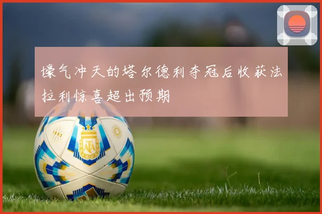 壕气冲天的塔尔德利夺冠后收获法拉利惊喜超出预期