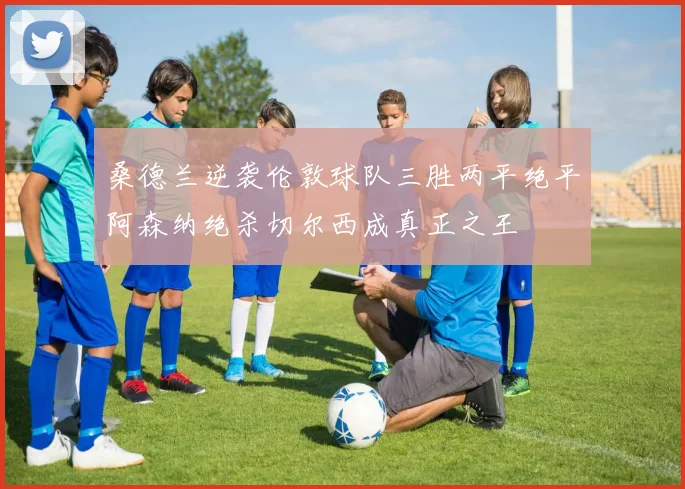 桑德兰逆袭伦敦球队三胜两平绝平阿森纳绝杀切尔西成真正之王