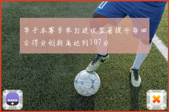 华子本赛季单打进攻显著提升每回合得分创新高达到107分