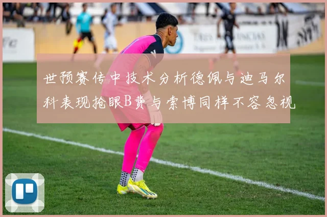 世预赛传中技术分析德佩与迪马尔科表现抢眼B费与索博同样不容忽视