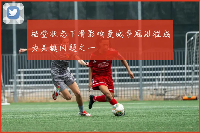 福登状态下滑影响曼城争冠进程成为关键问题之一