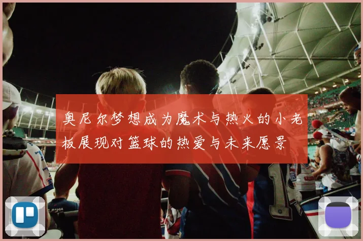 奥尼尔梦想成为魔术与热火的小老板展现对篮球的热爱与未来愿景