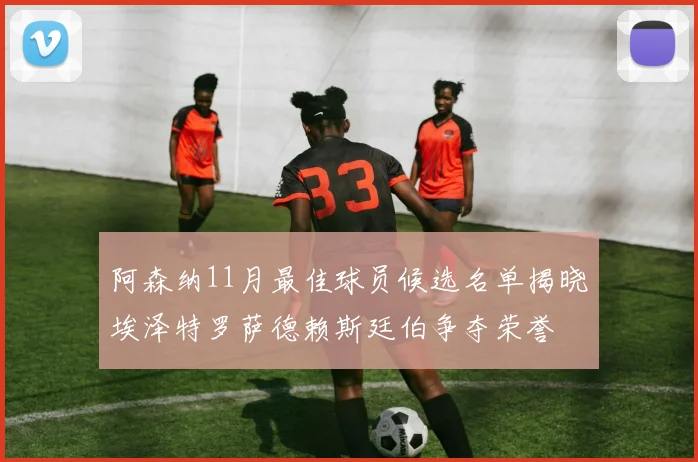 阿森纳11月最佳球员候选名单揭晓埃泽特罗萨德赖斯廷伯争夺荣誉
