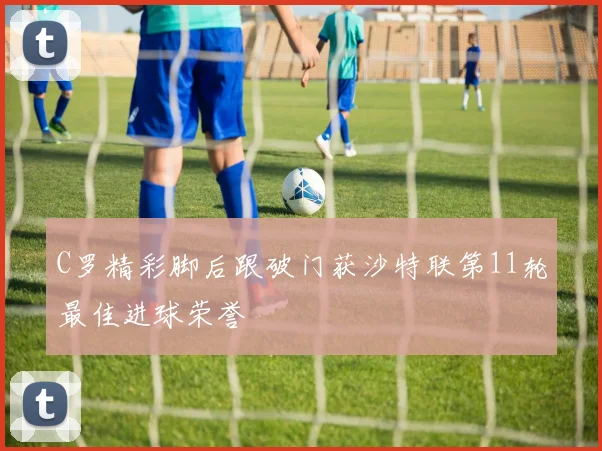 C罗精彩脚后跟破门获沙特联第11轮最佳进球荣誉