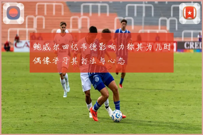 鲍威尔回忆韦德影响力称其为儿时偶像学习其打法与心态