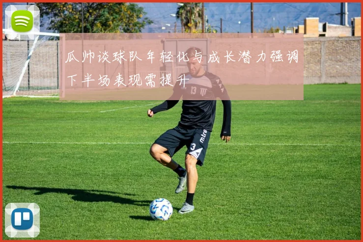 瓜帅谈球队年轻化与成长潜力强调下半场表现需提升