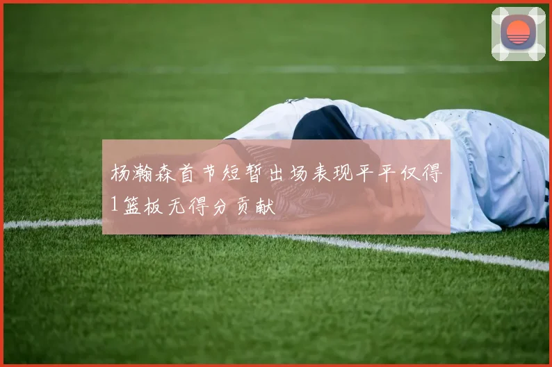 杨瀚森首节短暂出场表现平平仅得1篮板无得分贡献