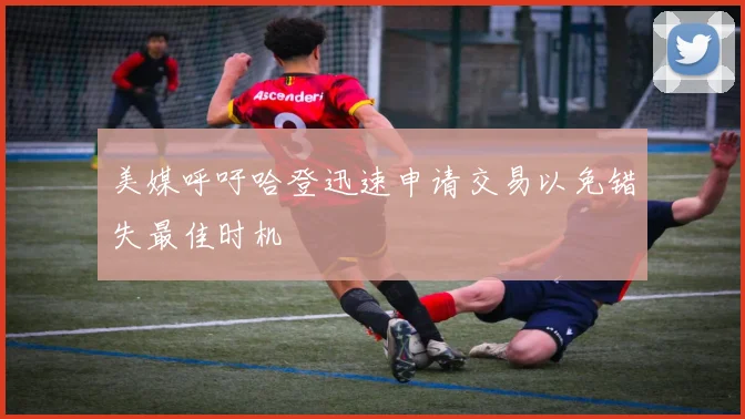 美媒呼吁哈登迅速申请交易以免错失最佳时机
