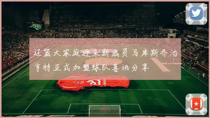 辽篮大家庭迎来新成员马库斯乔治亨特正式加盟球队喜讯分享