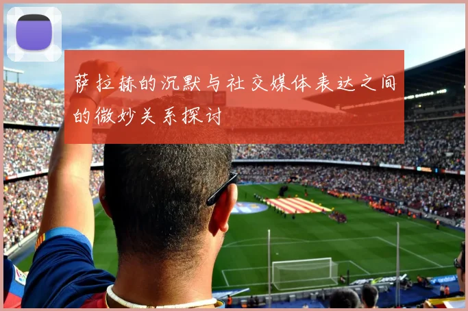 萨拉赫的沉默与社交媒体表达之间的微妙关系探讨