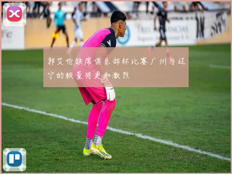 郭艾伦缺席俱乐部杯比赛广州与辽宁的较量将更加激烈