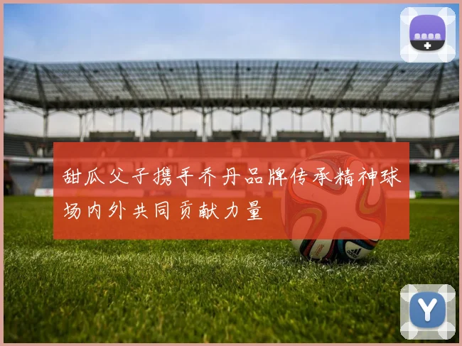 甜瓜父子携手乔丹品牌传承精神球场内外共同贡献力量